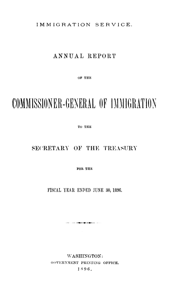 handle is hein.immigration/arcgims0005 and id is 1 raw text is: IMMIGRATION SERVICE.

ANNUAL REPORT
OF THE
COMMISSIONER-GENERAL OF IM11IIGRATION
TO THE

SE( 'RETARY

OF THE

TIR.IASURY

FOR THE

FISCAL YEAR ENDED JUNE 30, 1896.
WASHINGTON:
G()VEIRNMENT P1NTING OFFICE.
I 896.


