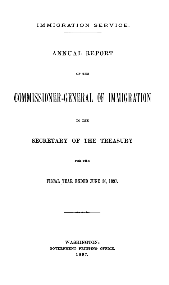 handle is hein.immigration/arcgims0006 and id is 1 raw text is: IMMIGRATION SERVICE.

ANNUAL REPORT
OF THE
COMMISSIONER-GENERAL OF IMMIGRATION
TO THE

SECRETARY OF THE TREASURY
FOR THE
FISCAL YEAR ENDED JUNE 30, 1897.

WASHINGTON:
GOVERNMENT PRINTING OFFICE.
1897.


