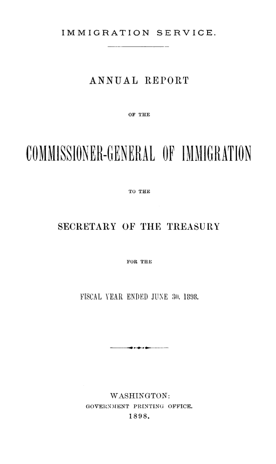 handle is hein.immigration/arcgims0007 and id is 1 raw text is: IMMIGRATION SERVICE.

ANNUAL REPORT
OF THE
COMMISSIONER-GENERAL OF IMMIGRATION
TO THE

SECRETARY OF THE TREASURY
FOR THE
FISCAL YEAR ENDED JUNE 311, 189J8.

WASHINGTON:
GOVERNMENT PRINTING OFFICE.
1898.


