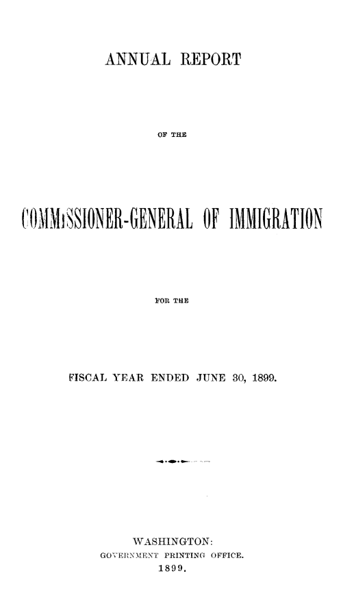 handle is hein.immigration/arcgims0008 and id is 1 raw text is: ANNUAL REPORT
OF THE
(OIMIiSSIONER-GENERAL OF IMMIGRATION
FOR TliE

FISCAL YEAR ENDED JUNE 30, 1899.
WASHINGTON:
GOV'ERN [ENT PRINTING OFFICE.
1899.


