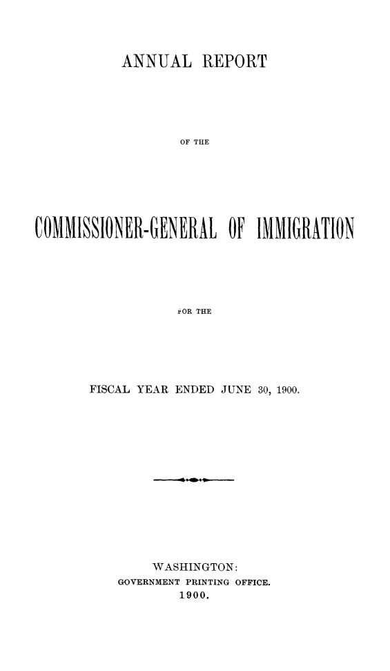 handle is hein.immigration/arcgims0009 and id is 1 raw text is: ANNUAL REPORT
OF THE
COMMISSIONER-GENERAL OF IMMIGRATION
SOR THE

FISCAL YEAR ENDED JUNE 30, 1900.
WASHINGTON:
GOVERNMENT PRINTING OFFICE.
1900.


