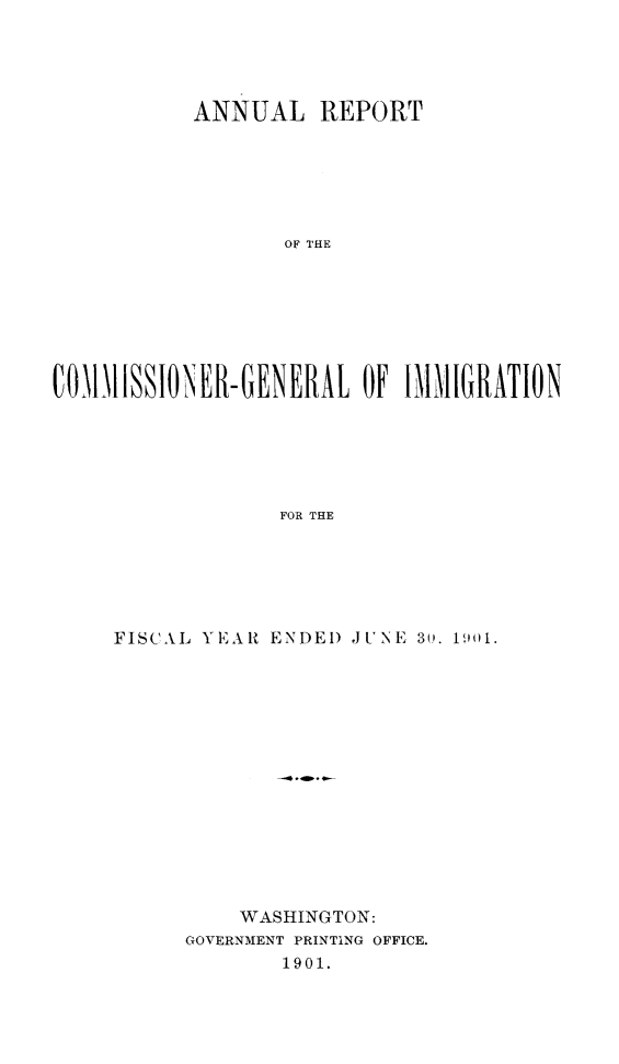 handle is hein.immigration/arcgims0010 and id is 1 raw text is: ANNUAL REPORT
OF THE
COMlhISSIONER-GENERAL OF IMMIGRATION
FOR THE

FISCAI, YEAR ENDED JUNE 30. 1901.
WASHINGTON:
GOVERNMENT PRINTING OFFICE.
1901.


