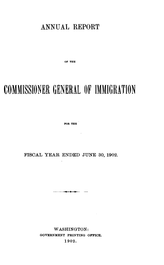 handle is hein.immigration/arcgims0011 and id is 1 raw text is: ANNUAL REPORT
OF THE
COMMISSIONER GENERAL OF IMMIGRATION
FOR THE

FISCAL YEAR ENDED JUNE 30, 1902.
WASHINGTON:
GOVERNMENT PRINTING OFFICE.
1902.


