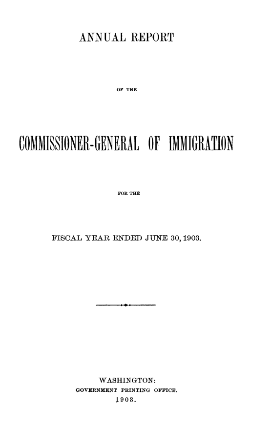 handle is hein.immigration/arcgims0012 and id is 1 raw text is: ANNUAL REPORT
OF THE
COMMISSIONER- GENERAL OF IMMIGRAnON
FOR THE

FISCAL YEAR ENDED JUNE 30,1903.
WASHINGTON:
GOVERNMENT PRINTING OFFICE.
1903.


