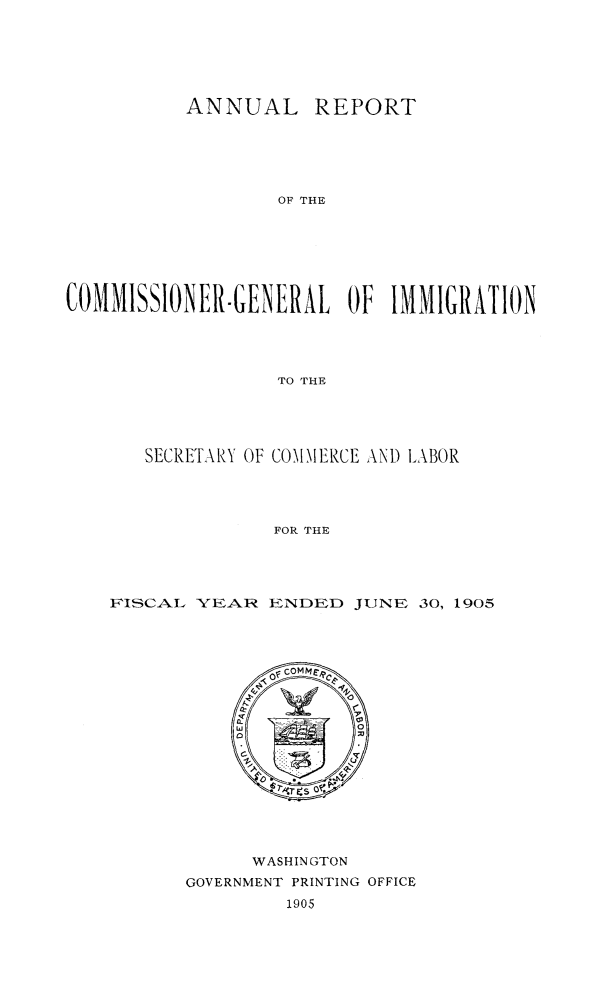 handle is hein.immigration/arcgims0013 and id is 1 raw text is: 






          ANNUAL REPORT






                  OF THE







COMMISSIONER.GENERAL OF IMMIGRATION




                  TO THE


   SECRETARY OF COMMERCE AND LABOR




              FOR THE




FISCAL YEAR ENDED JUNE 30, 1905


      WASHINGTON
GOVERNMENT PRINTING OFFICE
         1905


