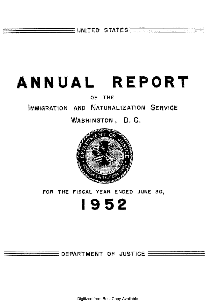 handle is hein.immigration/arimiizase0011 and id is 1 raw text is: UNITED STATES

ANNUAL REPORT
OF THE
IMMIGRATION AND NATURALIZATION SERVICE
WASHINGTON, D. C.

FOR THE FISCAL YEAR ENDED JUNE 30,
1952
DEPARTMENT OF JUSTICE

Digitized from Best Copy Available



