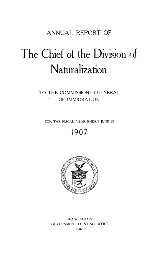 handle is hein.immigration/arisalisl0001 and id is 1 raw text is: ANNUAL REPORT OF

The Chief of the Division of
Naturalization
TO THE COMMISSIONER-GENERAL
I OF IMMIGRATION
FOR THE FISCAL YEAR ENDED JUNE 30
1907

WASHINGTON
GOVERNMENT PRINTING OFFICE
1907 a


