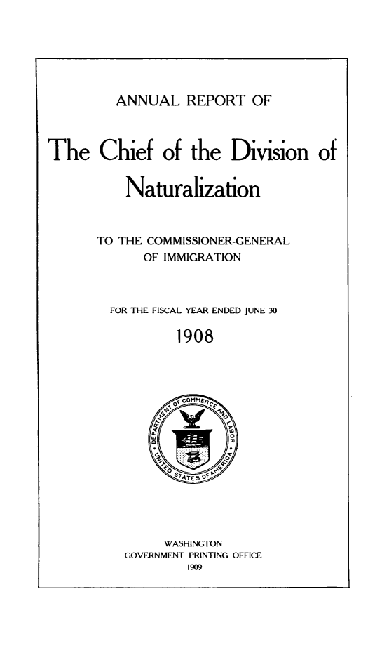 handle is hein.immigration/arisalisl0002 and id is 1 raw text is: ANNUAL REPORT OF

The Chief of the Division of

Naturalization

TO THE COMMISSIONER-GENERAL
OF IMMIGRATION

FOR THE FISCAL YEAR ENDED JUNE 30

1908

WASHINGTON
GOVERNMENT PRINTING OFFICE
1909


