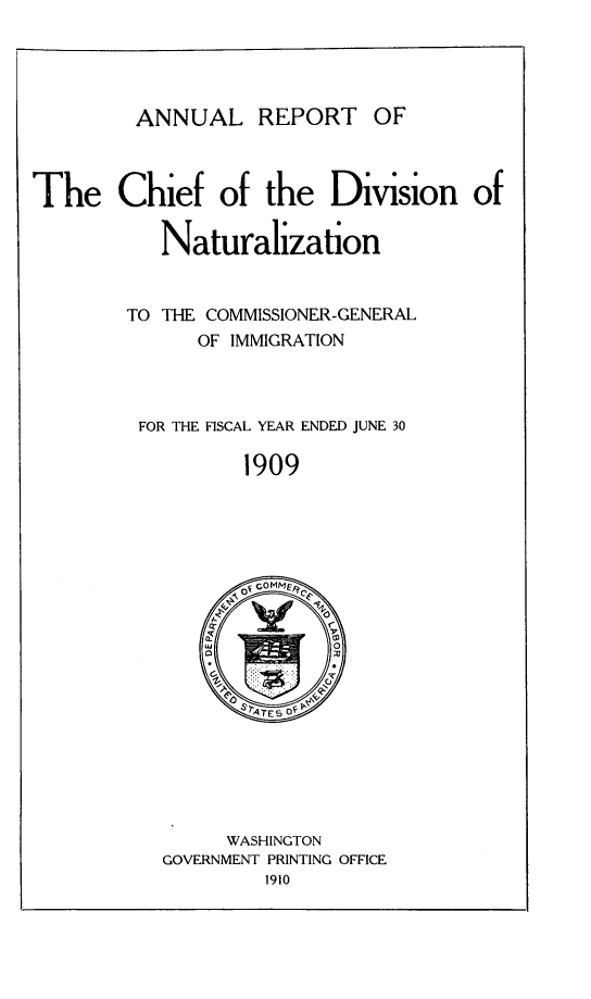 handle is hein.immigration/arisalisl0003 and id is 1 raw text is: ANNUAL REPORT OF

The Chief of the Division of
Naturalization
TO THE COMMISSIONER-GENERAL
OF IMMIGRATION
FOR THE FISCAL YEAR ENDED JUNE 30
1909

WASHINGTON
GOVERNMENT PRINTING OFFICE
1910


