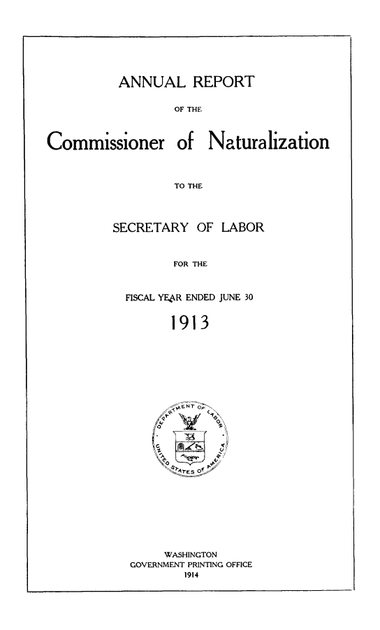 handle is hein.immigration/arisalisl0007 and id is 1 raw text is: ANNUAL REPORT
OF THE

Commissioner

of Naturalization

TO THE

SECRETARY OF LABOR
FOR THE
FISCAL YEAR ENDED JUNE 30
1913

WASHINGTON
GOVERNMENT PRINTING OFFICE
1914


