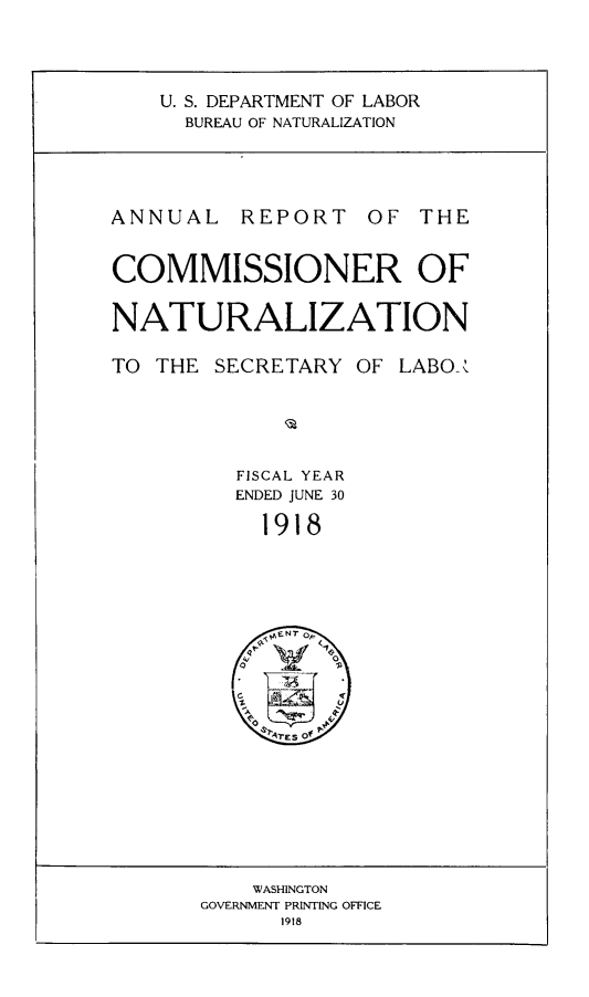 handle is hein.immigration/arisalisl0012 and id is 1 raw text is: U. S. DEPARTMENT OF LABOR
BUREAU OF NATURALIZATION

ANNUAL REPORT OF THE
COMMISSIONER OF
NATURALIZATION
TO THE SECRETARY OF LABO-.
FISCAL YEAR
ENDED JUNE 30
1918

WASHINGTON
GOVERNMENT PRINTING OFFICE
1918


