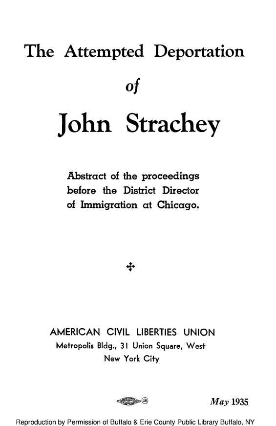 handle is hein.immigration/atdeportbe0001 and id is 1 raw text is: The Attempted Deportation
of
John Strachey

Abstract of the proceedings
before the District Director
of Immigration at Chicago.
AMERICAN CIVIL LIBERTIES UNION
Metropolis Bldg., 3 I Union Square, West
New York City

May 1935

Reproduction by Permission of Buffalo & Erie County Public Library Buffalo, NY


