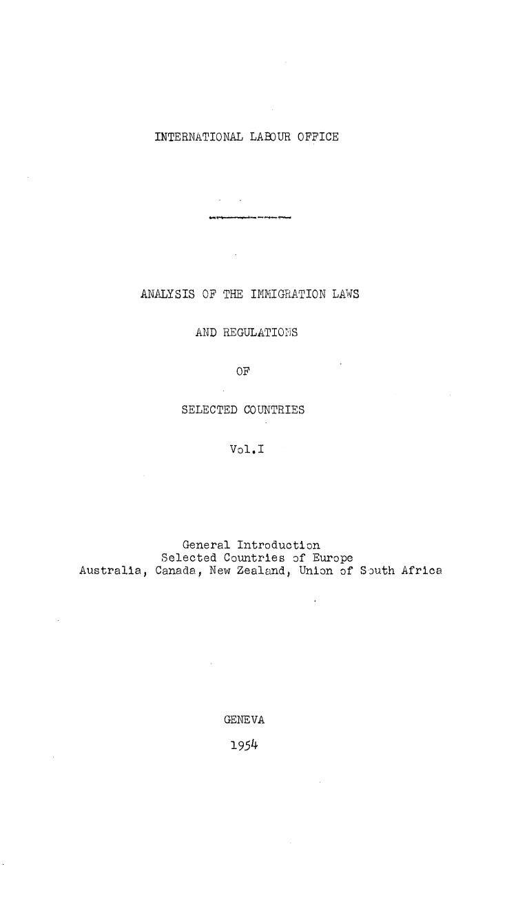 handle is hein.immigration/aysimlwrnsc0001 and id is 1 raw text is: 









INTERNATIONAL LABOUR OFFICE


ANALYSIS OF THE IMMIGRATION LAWS


        AND REGULATIONS


              OF


      SELECTED COUNTRIES


             Vol.l


               General Introduction
            Selected Countries of Europe
Australia, Canada, New Zealand, Union of South Africa











                     GENEVA


1954


