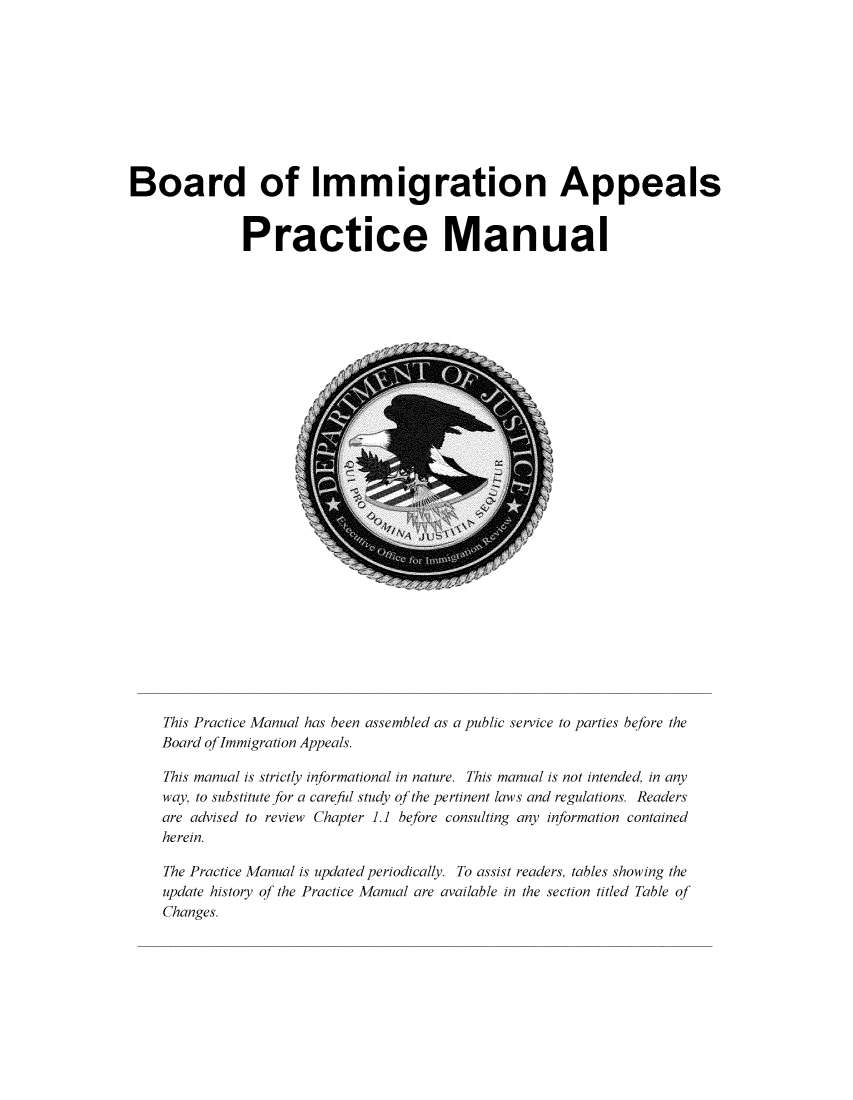 handle is hein.immigration/bimaprcm2016 and id is 1 raw text is: 










Board of Immigration Appeals


              Practice Manual


This Practice Manual has been assembled as a public service to parties before the
Board oflmmigration Appeals.

This manual is strictly informational in nature. This manual is not intended, in any
way, to substitute for a careful study of the pertinent laws and regulations. Readers
are advised to review Chapter 1.1 before consulting any information contained
herein.

The Practice Manual is updated periodically. To assist readers, tables showing the
update history of the Practice Manual are available in the section titled Table of
Changes.



