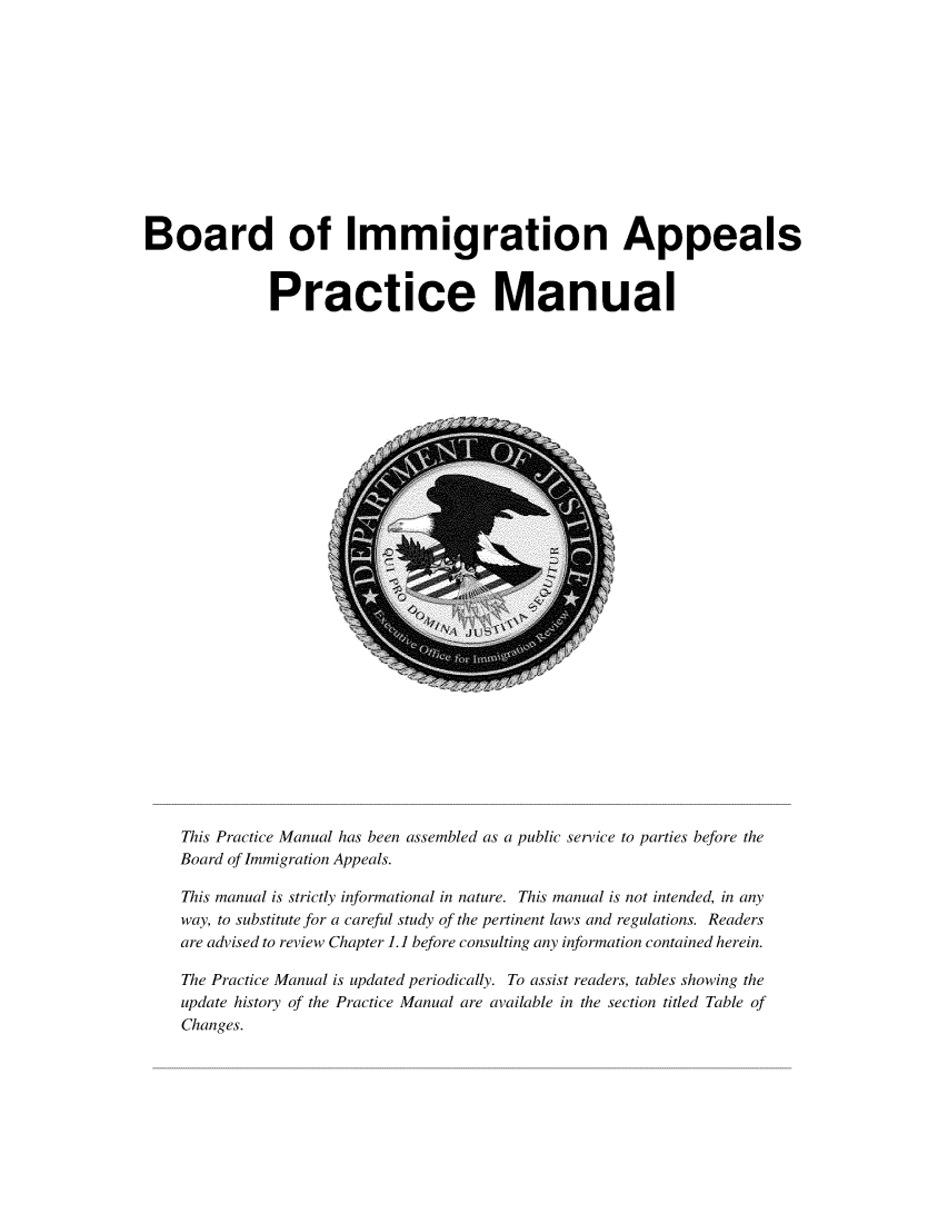 handle is hein.immigration/bimaprcm2018 and id is 1 raw text is: 












Board of Immigration Appeals


              Practice Manual


This Practice Manual has been assembled as a public service to parties before the
Board of Immigration Appeals.

This manual is strictly informational in nature. This manual is not intended, in any
way, to substitute for a careful study of the pertinent laws and regulations. Readers
are advised to review Chapter 1.1 before consulting any information contained herein.

The Practice Manual is updated periodically. To assist readers, tables showing the
update history of the Practice Manual are available in the section titled Table of
Changes.


