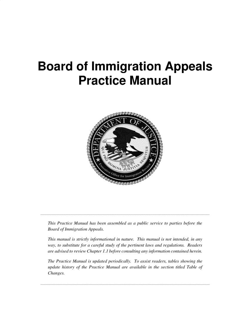 handle is hein.immigration/bimaprcm2019 and id is 1 raw text is: 













Board of Immigration Appeals


                  Practice Manual


This Practice Manual has been assembled as a public service to parties before the
Board of Immigration Appeals.

This manual is strictly informational in nature. This manual is not intended, in any
way, to substitute for a careful study of the pertinent laws and regulations. Readers
are advised to review Chapter 1.1 before consulting any information contained herein.

The Practice Manual is updated periodically. To assist readers, tables showing the
update history of the Practice Manual are available in the section titled Table of
Changes.


