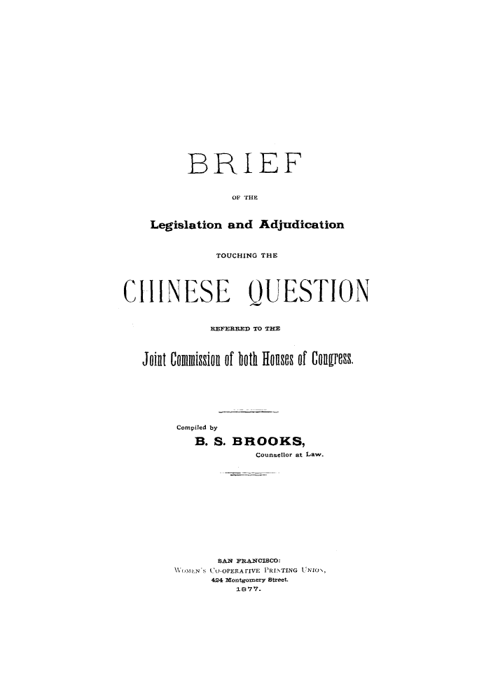 handle is hein.immigration/breldicatr0001 and id is 1 raw text is: BRIEF
OF aH
Legislation and Adjudication

TOUCHING THE
CHINESE QUESTION
REFERRE~D TO THE
Joint Comission of both Houses of Congress.
Compiled by
B. S. BROOKS,
Counsellor at Law.
SAN FRANCISCO:
ONN 's CO OPERAFiVE PRINTING UNIO\,
424 Montgomery Street.
18 7 .


