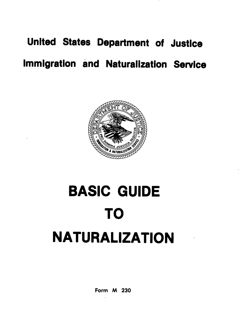 handle is hein.immigration/bscgdntl0001 and id is 1 raw text is: 

United


States


Department of Justice


Immigration and Naturalization


   BASIC GUIDE

         TO

NATURALIZATION


Form M 230


Service


