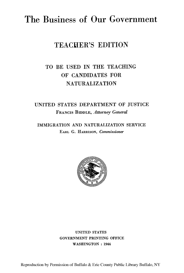 handle is hein.immigration/businement0001 and id is 1 raw text is: The Business of Our Government

TEACHER'S EDITION
TO BE USED IN THE TEACHING
OF CANDIDATES FOR
NATURALIZATION
UNITED STATES DEPARTMENT OF JUSTICE
FRANCIS BIDDLE, Attorney General
IMMIGRATION AND NATURALIZATION SERVICE
EARL G. HARRISON, Commissioner

UNITED STATES
GOVERNMENT PRINTING OFFICE
WASHINGTON : 1944

Reproduction by Permission of Buffalo & Erie County Public Library Buffalo, NY



