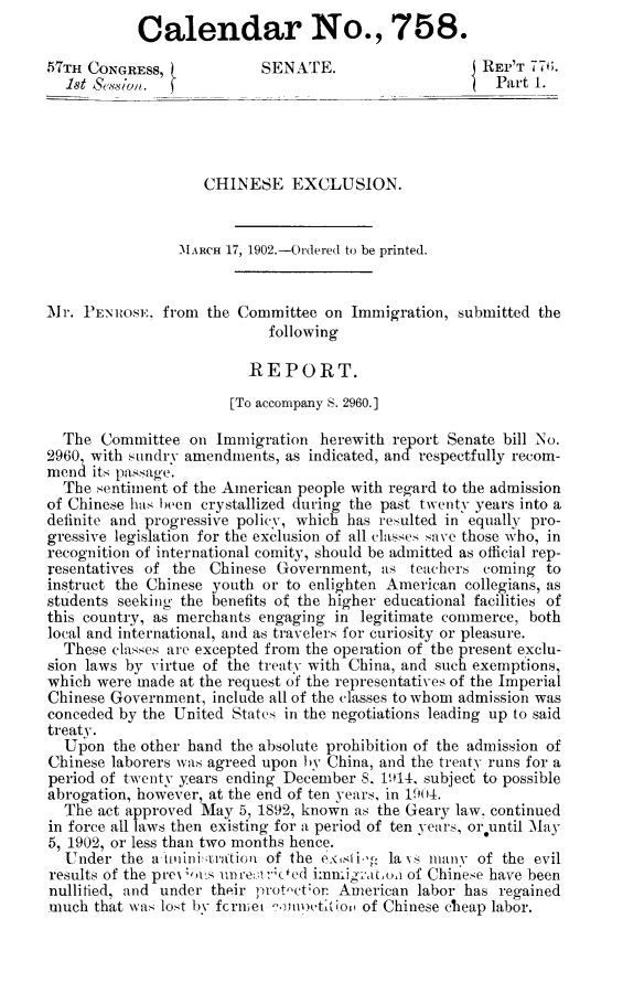 handle is hein.immigration/cheselus0001 and id is 1 raw text is: Calendar No., 758.
57TH CONGRESS,            SENATE.                    REP'T 77(.
1st &von.                                       'Part 1.
CHINESE EXCLUSION.
MARCH 17, 1902.-Ordered to be printed.
Mr. PENROSE, from the Committee on Immigration, submitted the
following
REPORT.
[To accompany S. 2960.]
The Committee on Immigration herewith report Senate bill No.
2960, with sundry amendments, as indicated, an  respectfully recom-
mend its passage.
The sentiment of the American people with regard to the admission
of Chinese has been crystallized during the past twenty years into a
definite and progressive policy, which has resulted in equally pro-
gressive legislation for the exclusion of all classes save those who, in
recognition of international comity, should be admitted as official rep-
resentatives of the Chinese Government, as teachers coming to
instruct the Chinese youth or to enlighten American collegians, as
students seeking the benefits of the higher educational facilities of
this country, as merchants engaging in legitimate commerce, both
local and international, and as travelers for curiosity or pleasure.
These classes are excepted from the operation of the present exclu-
sion laws by virtue of the treaty with China, and such exemptions,
which were made at the request of the representatives of the Imperial
Chinese Government, include all of the classes to whom admission was
conceded by the United States in the negotiations leading up to said
treaty.
Upon the other hand the absolute prohibition of the admission of
Chinese laborers was agreed upon by China, and the treaty runs for a
period of twenty years ending December 8. 1914, subject to possible
abrogation, however, at the end of ten years, in 1904.
The act approved May 5, 1892, known as the Geary law, continued
in force all laws then existing for a period of ten years, or~until May
5, 1902, or less than two months hence.
Under the a'tininiutation of the extsiby, la vs many of the evil
results of the prc-as un1rct: ced immigranoa of Chinese have been
nullified, and under their prot-ct'on American labor has regained
much that was lost by fcrmiet mpetition of Chinese cheap labor.


