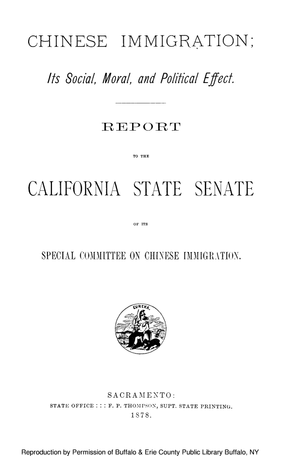 handle is hein.immigration/cimmtiocs0001 and id is 1 raw text is: CHINESE IMMIGRATION;
Its Social, Mora/, and Political Effect.
]REPORT
TO THE
CALIFORNIA STATE SENATE
Or ITS

SPECIAL COMMITTEE ON CHINESE IMMIGRATION.

SACRAME NTO:
STATE OFFICE: : F. P. THOMPSON, SUPT. STATE PRINTING.
1878.

Reproduction by Permission of Buffalo & Erie County Public Library Buffalo, NY


