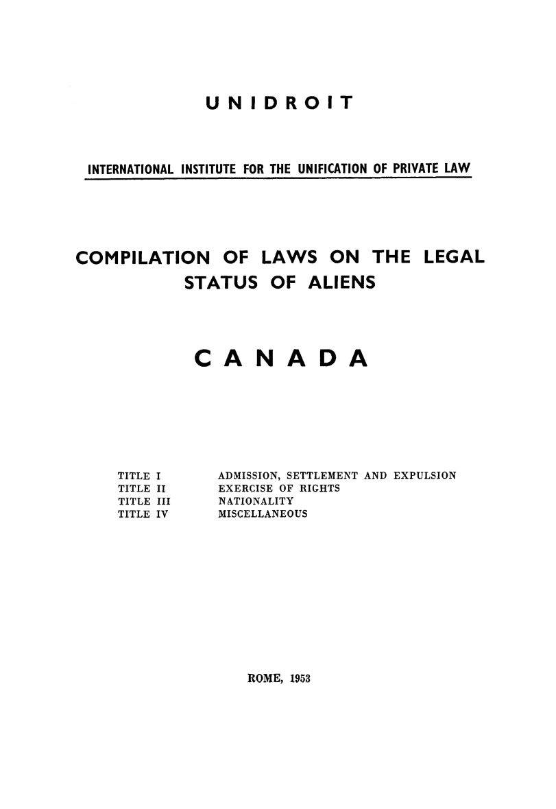 handle is hein.immigration/clawsien0002 and id is 1 raw text is: UNIDROIT
INTERNATIONAL INSTITUTE FOR THE UNIFICATION OF PRIVATE LAW

COMPILATION

OF LAWS

ON THE LEGAL

STATUS

OF ALIENS

CANADA

TITLE I
TITLE II
TITLE III
TITLE IV

ADMISSION, SETTLEMENT AND EXPULSION
EXERCISE OF RIGHTS
NATIONALITY
MISCELLANEOUS

ROME, 1953


