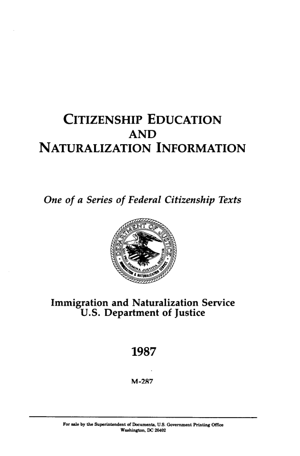 handle is hein.immigration/ctzedntln0001 and id is 1 raw text is: 








     CITIZENSHIP EDUCATION
                   AND
NATURALIZATION INFORMATION



One of a Series of Federal Citizenship Texts


Immigration and Naturalization Service
      U.S. Department of Justice


                 1987

                 M-287


For sale by the Superintendent of Documents, U.S. Government Printing Office
            Washington, DC 20402


