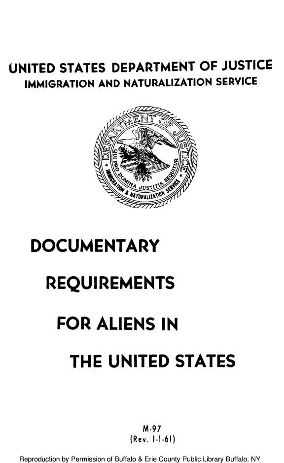 handle is hein.immigration/deorequir0001 and id is 1 raw text is: UNITED STATES DEPARTMENT OF JUSTICE
IMMIGRATION AND NATURALIZATION SERVICE

DOCUMENTARY
REQUIREMENTS
FOR ALIENS IN
THE UNITED STATES
M-97
(Rev. 1-1-61)
Reproduction by Permission of Buffalo & Erie County Public Library Buffalo, NY


