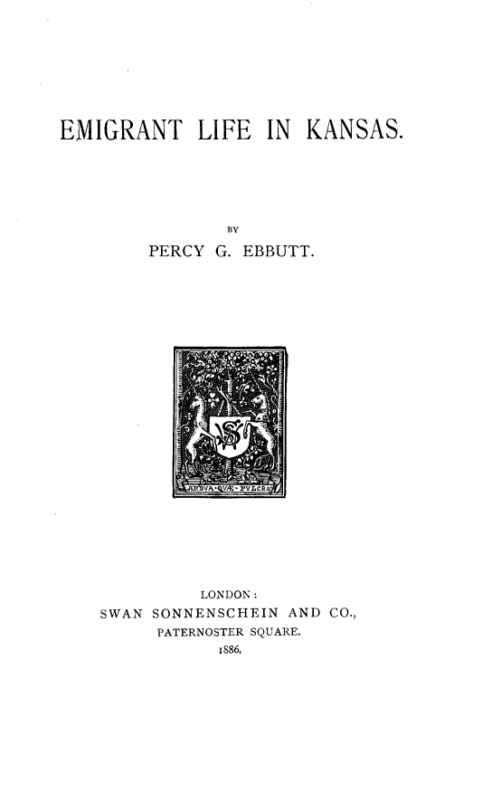 handle is hein.immigration/emiglfks0001 and id is 1 raw text is: 










EMIGRANT LIFE IN KANSAS.







                ER Y
        PERCY G. EBBUTT.


          LONDON:
SWAN SONNENSCHEIN AND CO.,
     PATERNOSTER SQUARE,
           1886,



