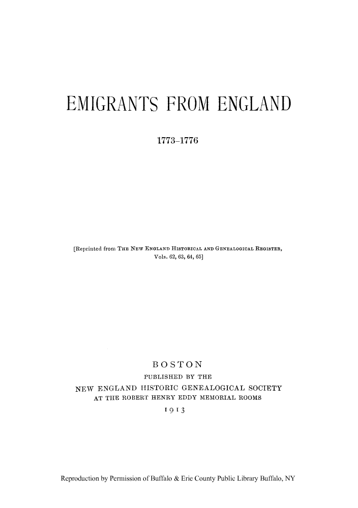 handle is hein.immigration/emigntand0001 and id is 1 raw text is: EMIGRANTS FROM ENGLAND
1773-1776
[Reprinted from THE NEW ENGLAND HISTORICAL AND GENEALOGICAL REGISTER,
Vols. 62, 63, 64, 65]
BOSTON
PUBLISHED BY THE
NEW ENGLAND HISTORIC GENEALOGICAL SOCIETY
AT THE ROBERT HENRY EDDY MEMORIAL ROOMS
1913

Reproduction by Permission of Buffalo & Erie County Public Library Buffalo, NY



