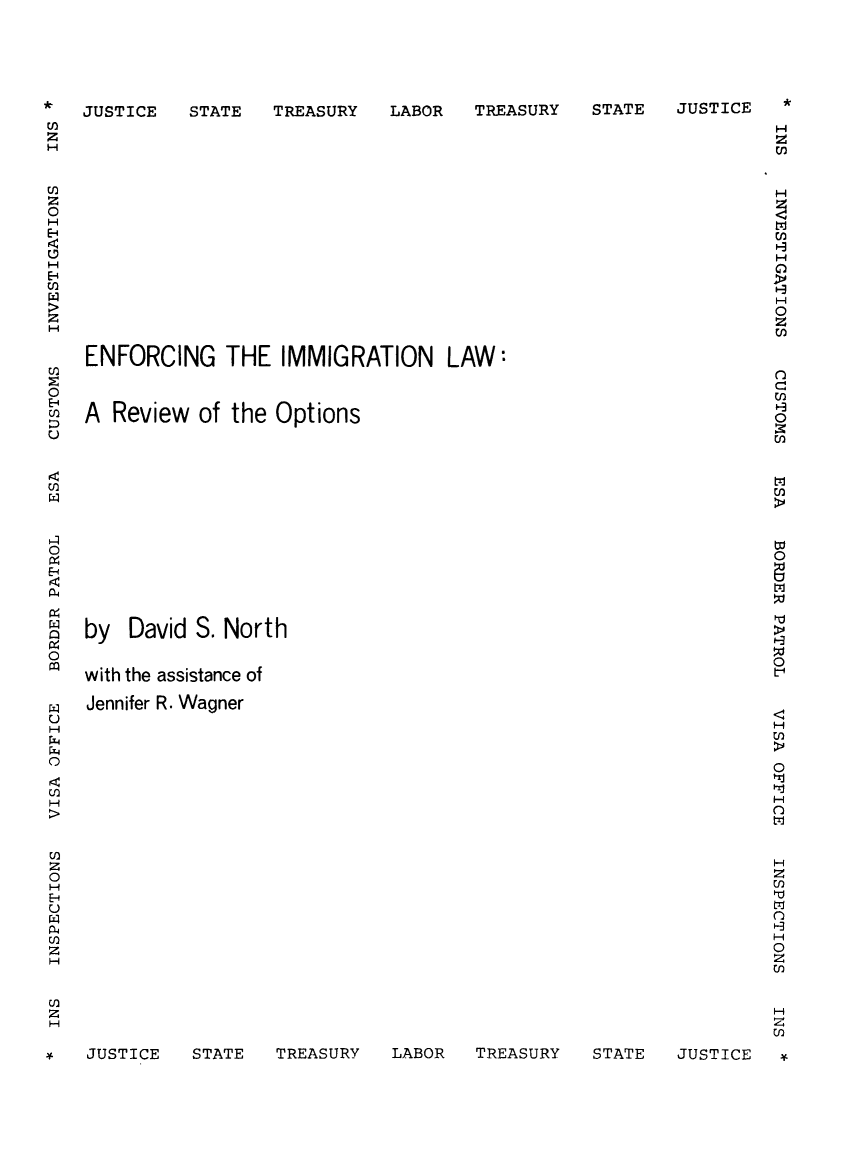 handle is hein.immigration/enimlaopti0001 and id is 1 raw text is: STATE   TREASURY

LABOR   TREASURY

*

STATE   JUSTICE

ENFORCING THE IMMIGRATION LAW:
A Review of the Options
by David S. North
with the assistance of
Jennifer R. Wagner

*
H
0
H
H

1-i
z
H
0l

STATE   TREASURY   LABOR   TREASURY

JUSTICE

z
0

0
o-

0
0
H
0
H
rl)
z
0
H
E-q
P4
z
H

JUSTICE

STATE   JUSTICE


