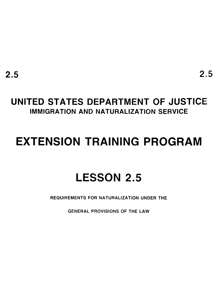handle is hein.immigration/eninamssur0001 and id is 1 raw text is: 2.5

UNITED STATES DEPARTMENT OF JUSTICE
IMMIGRATION AND NATURALIZATION SERVICE
EXTENSION TRAINING PROGRAM

LESSON

2.5

REQUIREMENTS FOR NATURALIZATION UNDER THE

GENERAL PROVISIONS OF THE LAW

2.5


