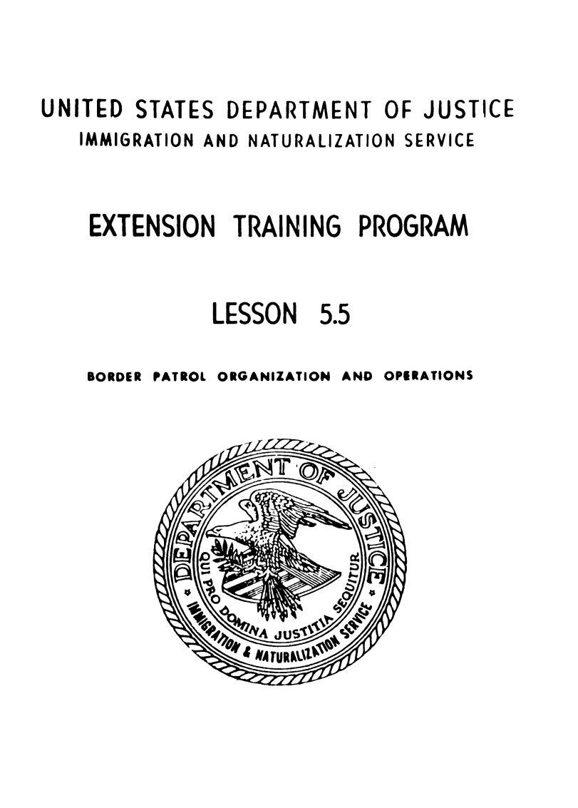 handle is hein.immigration/extreinpor0001 and id is 1 raw text is: UNITED

STATES

DEPARTMENT OF JUSTICE

IMMIGRATION AND NATURALIZATION SERVICE
EXTENSION TRAINING PROGRAM

LESSON

5.5

BORDER PATROL ORGANIZATION AND

OPERATIONS


