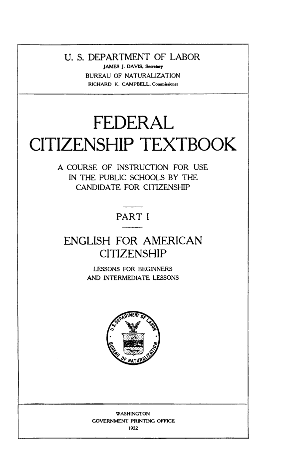 handle is hein.immigration/fcitiusep0001 and id is 1 raw text is: U. S. DEPARTMENT OF LABOR
JAMES J. DAVIS. Secretay
BUREAU OF NATURALIZATION
RICHARD K. CAMPBELL. Comminioner

FEDERAL
CITIZENSHIP TEXTBOOK
A COURSE OF INSTRUCTION FOR USE
IN THE PUBLIC SCHOOLS BY THE
CANDIDATE FOR CITIZENSHIP
PART I
ENGLISH FOR AMERICAN
CITIZENSHIP

LESSONS FOR BEGINNERS
AND INTERMEDIATE LESSONS

WASHINGTON
GOVERNMENT PRINTING OFFICE
1922



