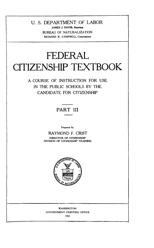 handle is hein.immigration/fcitiusep0002 and id is 1 raw text is: U. S. DEPARTMENT OF LABOR
JAMES J. DAVIS. Secretary
BUREAU OF NATURALIZATION
RICHARD K. CAMPBELL. Commissioner

FEDERAL
CITIZENSHIP TEXTBOOK
A COURSE OF INSTRUCTION FOR USE
IN THE PUBLIC SCHOOLS BY THE
CANDIDATE FOR CITIZENSHIP
PART III
Prepared by
RAYMOND F. CRIST
DIRECTOR OF CITIZENSHIP
DIVISION OF CITIZENSHIP TRAINING

WASHINGTON
GOVERNMENT PRINTING OFFICE
1921


