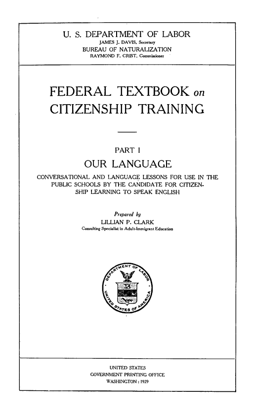 handle is hein.immigration/fetxbooct0001 and id is 1 raw text is: U. S. DEPARTMENT OF LABOR
JAMES 1. DAVIS, Secretary
BUREAU OF NATURALIZATION
RAYMOND F. CRIST, Commissioner 
FEDERAL TEXTBOOK on
CITIZENSHIP TRAINING
PART I
OUR LANGUAGE
CONVERSATIONAL AND LANGUAGE LESSONS FOR USE IN THE
PUBLIC SCHOOLS BY THE CANDIDATE FOR CITIZEN-
SHIP LEARNING TO SPEAK ENGLISH
Prepared by
LILLIAN P. CLARK
Consulting Specialist in Adult-immigrant Education

UNITED STATES
GOVERNMENT PRINTING OFFICE
WASHINGTON: 1929


