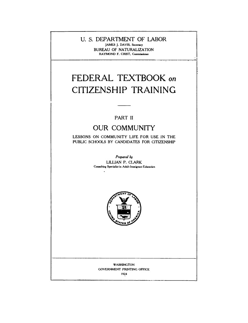 handle is hein.immigration/fetxbooct0002 and id is 1 raw text is: U. S. DEPARTMENT OF LABOR
JAMES J. DAVIS, Secretary
BUREAU OF NATURALIZATION
RAYMOND F. CRIST. Commissioner

FEDERAL TEXTBOOK on
CITIZENSHIP TRAINING
PART II
OUR COMMUNITY
LESSONS ON COMMUNITY LIFE FOR USE IN THE
PUBLIC SCHOOLS BY CANDIDATES FOR CITIZENSHIP
Prepared by
LILLIAN P. CLARK
Consulting Specialist in Adult Immigrant Education

WASHINGTON
GOVERNMENT PRINTING OFFICE
1924


