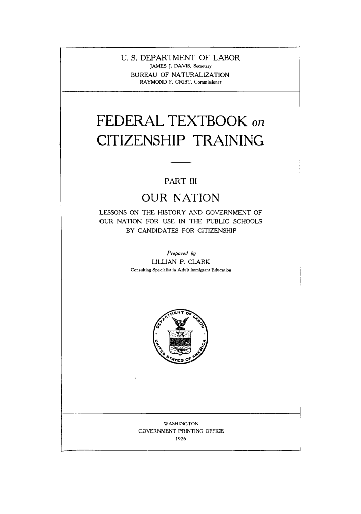 handle is hein.immigration/fetxbooct0003 and id is 1 raw text is: U. S. DEPARTMENT OF LABOR
JAMES J. DAVIS. Secretary
BUREAU OF NATURALIZATION
RAYMOND F. CRIST, Commissioner

FEDERAL TEXTBOOK on
CITIZENSHIP TRAINING
PART III
OUR NATION
LESSONS ON THE HISTORY AND GOVERNMENT OF
OUR NATION FOR USE IN THE PUBLIC SCHOOLS
BY CANDIDATES FOR CITIZENSHIP
Prepared by
LILLIAN P. CLARK
Consulting Specialist in Adult Immigrant Education

WASHINGTON
GOVERNMENT PRINTING OFFICE
1926


