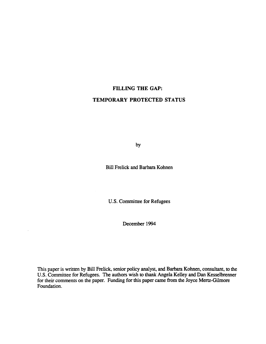 handle is hein.immigration/filgptps0001 and id is 1 raw text is: FILLING THE GAP:

TEMPORARY PROTECTED STATUS
by
Bill Frelick and Barbara Kohnen

U.S. Committee for Refugees
December 1994
This paper is written by Bill Frelick, senior policy analyst, and Barbara Kohnen, consultant, to the
U.S. Committee for Refugees. The authors wish to thank Angela Kelley and Dan Kesselbrenner
for their comments on the paper. Funding for this paper came from the Joyce Mertz-Gilmore
Foundation.


