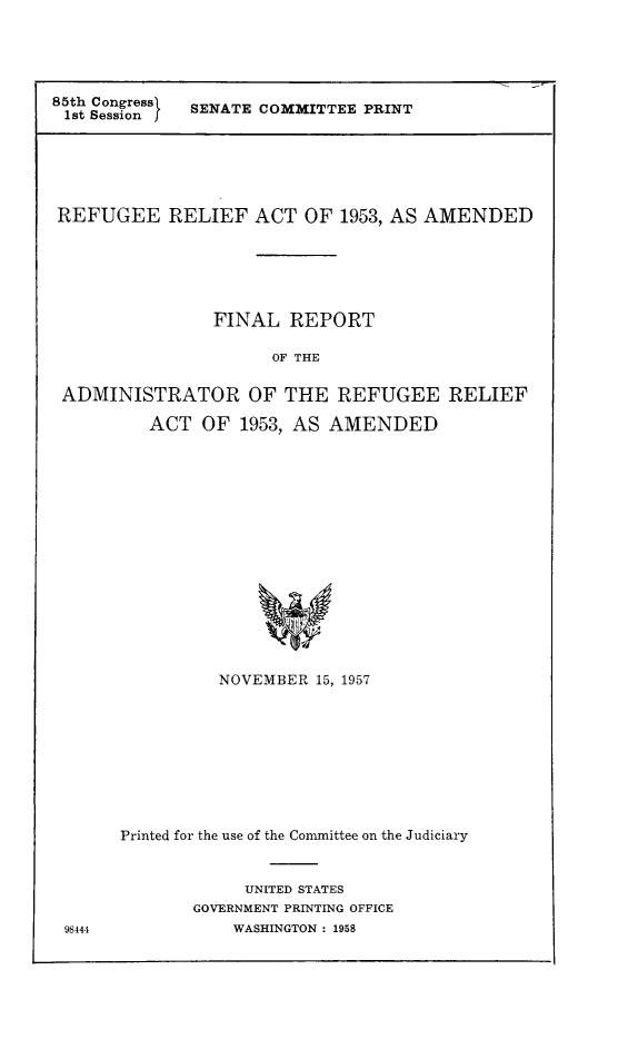 handle is hein.immigration/fradreamen0001 and id is 1 raw text is: 85th Congress} SENATE COMMITTEE PRINT
REFUGEE RELIEF ACT OF 1953, AS AMENDED
FINAL REPORT
OF THE
ADMINISTRATOR OF THE REFUGEE RELIEF
ACT OF 1953, AS AMENDED
NOVEMBER 15, 1957

98444

Printed for the use of the Committee on the Judiciary
UNITED STATES
GOVERNMENT PRINTING OFFICE
WASHINGTON : 1958


