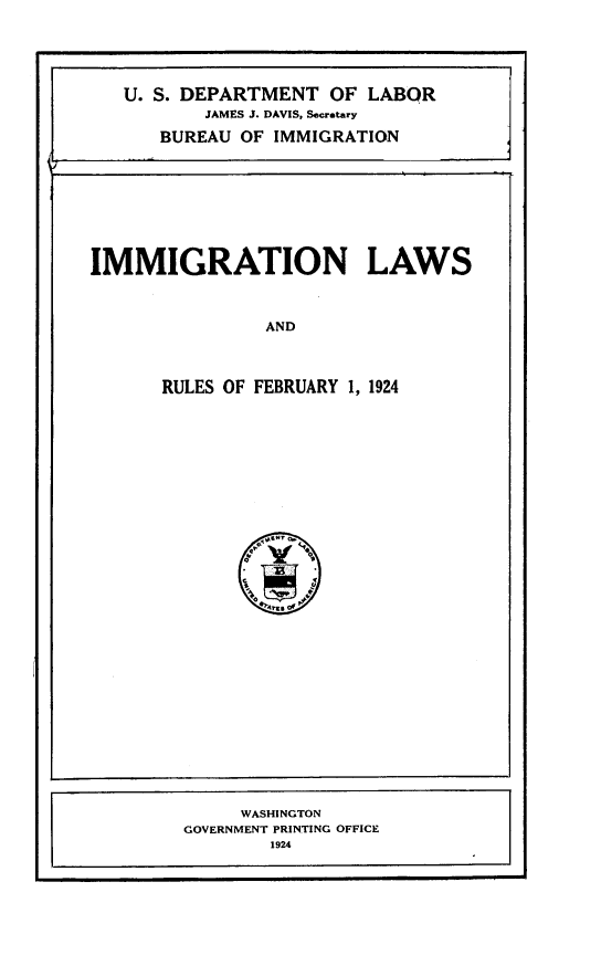 handle is hein.immigration/fygl0001 and id is 1 raw text is: 





   U. S. DEPARTMENT OF LABOR
          JAMES J. DAVIS, Secretary

      BUREAU OF IMMIGRATION








IMMIGRATION LAWS



                AND



      RULES OF FEBRUARY 1, 1924


     WASHINGTON
GOVERNMENT PRINTING OFFICE
        1924


