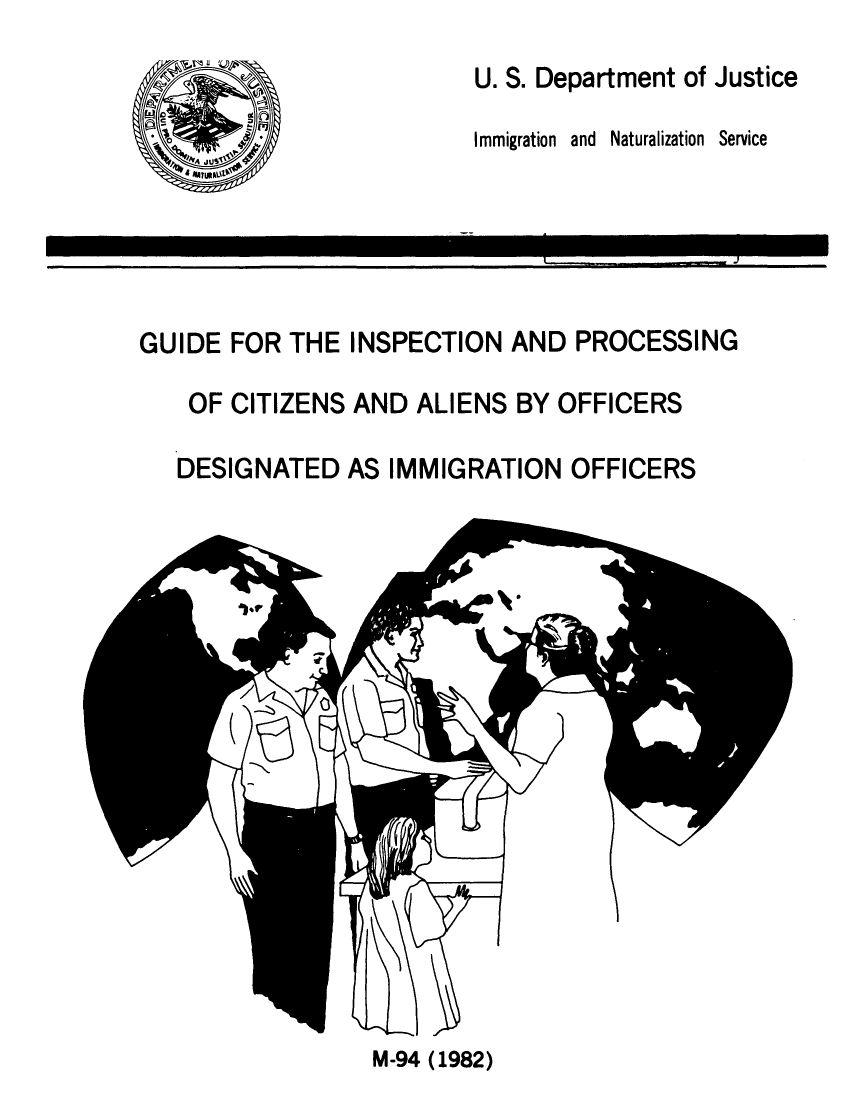 handle is hein.immigration/gdeinprcs0001 and id is 1 raw text is: 
                         U. S. Department of Justice

                         Immigration  and  Naturalization  Service





GUIDE FOR THE INSPECTION AND PROCESSING

    OF CITIZENS AND ALIENS BY OFFICERS

    DESIGNATED AS IMMIGRATION OFFICERS


M-94 (1982)


