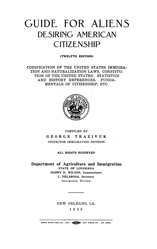 handle is hein.immigration/gdfasdancp0001 and id is 1 raw text is: 





GUIDE FOR ALIENS

     DESIRING AMERICAN

            CITIZENSHIP

              (TWELFTH EDITION)


 CODIFICATION OF THE UNITED STATES IMMIGRA-
 TION  AND NATURALIZATION LAWS. CONSTITU-
    TION OF THE UNITED STATES. STATISTICS
    AND   HISTORY REFERENCES.  FUNDA-
        MENTALS OF CITIZENSHIP, ETC.











                COMPILED BY
         GEORGE     TRAZIVUK
         INSPECTOR IMMIGRATION DIVISION


             ALL RIGHTS RESERVED


   Department of Agriculture and Immigration
              STATE OF LOUISIANA
          HARRY D. WILSON, Commissioner
             L. DELAROSA, Secretary
               Immigration Division





             NEW  ORLEANS, LA.
                  1 9 3 5


PENN PRINTING CO., INC.     427 PENN ST.. RA 3835


