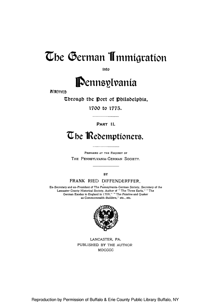 handle is hein.immigration/germinpenp0001 and id is 1 raw text is: the German Immigration
into
lennselvania
RESERVED
tbrougb the Port of Pbtlabelpbta,
1700 to 1775.
PART I1.
Zbe iRebemptioners.
PREPARED AT TuE REQUEST OF
THE PENNSYLVANIA-GERMAN SOCIETY.
BY
FRANK RIED DIFFENDERFFER,
Ex-Secretary and ex-President of The Pennsylvania-German Society, Secretary of the
Lancaster County Historical Society, Author of  The Three Earls.  The
German Exodus to England in 1709,  The Palatine and Quaker
as Commonwealth-Builders, etc., etc.

LANCASTER, PA.
PUBLISHED BY THE AUTHOR
MDCCCC

Reproduction by Permission of Buffalo & Erie County Public Library Buffalo, NY



