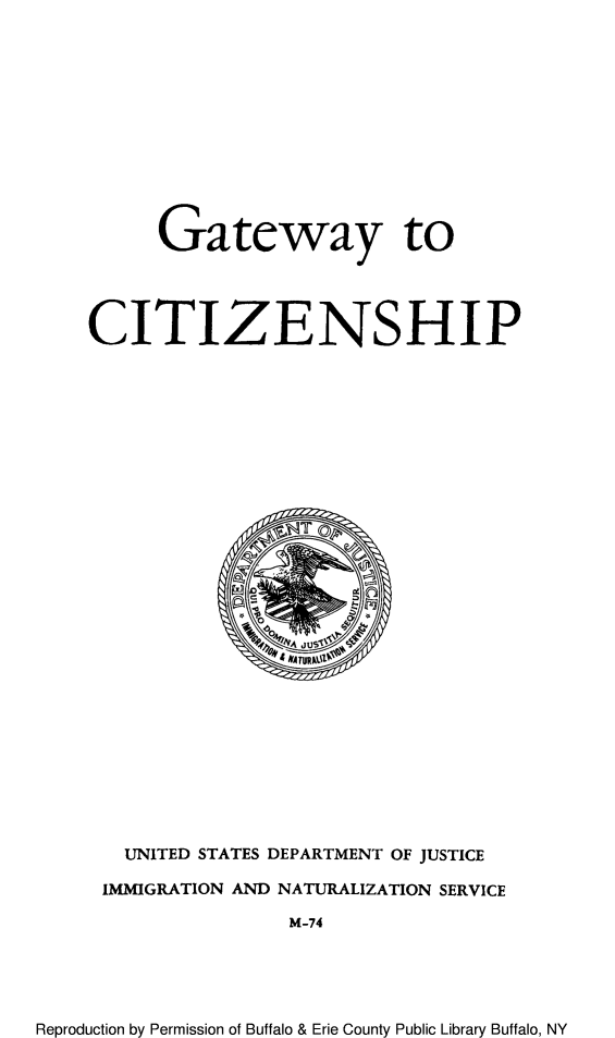handle is hein.immigration/getwyhip0001 and id is 1 raw text is: Gateway to
CITIZENSHIP

UNITED STATES DEPARTMENT OF JUSTICE
IMMIGRATION AND NATURALIZATION SERVICE
M-74

Reproduction by Permission of Buffalo & Erie County Public Library Buffalo, NY



