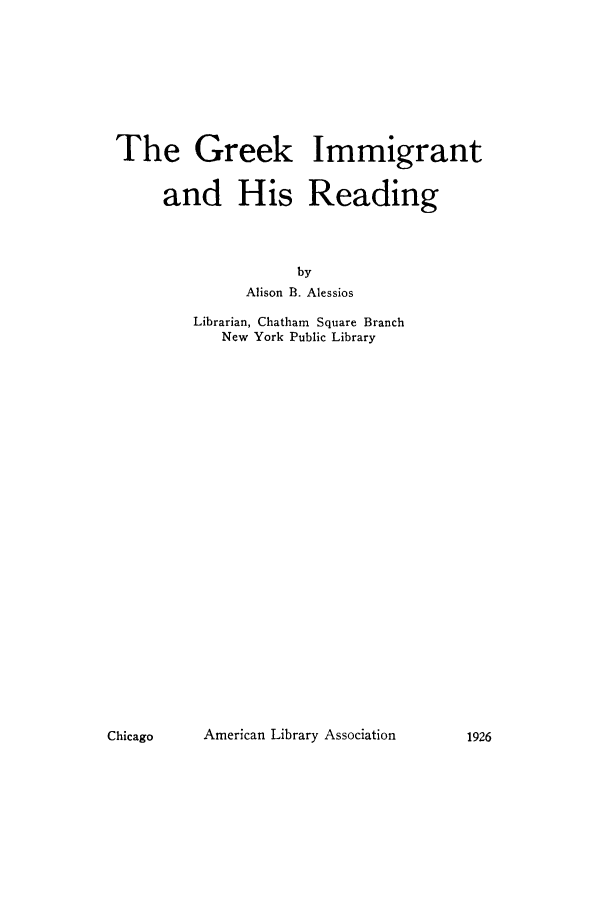 handle is hein.immigration/greekimre0001 and id is 1 raw text is: The Greek Immigrant
and His Reading
by
Alison B. Alessios
Librarian, Chatham Square Branch
New York Public Library

American Library Association

Chicago

1926


