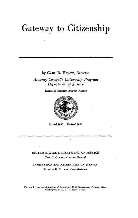 handle is hein.immigration/gtewyct0001 and id is 1 raw text is: 







Gateway to Citizenship


     by CARL B. HYATT, Director

Attorney General's Citizenship Program
         Department of Justice'

       Edited by EDWINA AUSTIN AVERT


Issued 1943. Revised 1948


UNITED STATES DEPARTMENT OF JUSTICE
        Tom C. CLARK, Attorney General

 IMMIGRATION AND NATURALIZATION SERVICE
       WATSON B. MILLER, Commissioner


For sale by the Superintendent of Documents, U. S. Government Printing Office
            Washington 25, D. C. - Price 75 cents


