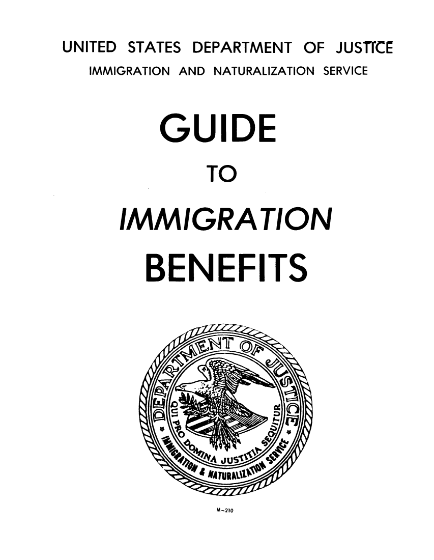 handle is hein.immigration/guiimmbe0001 and id is 1 raw text is: UNITED STATES DEPARTMENT OF

IMMIGRATION AND NATURALIZATION

GUIDE
TO
IMMIGRATION

BENEFITS

M-210

JUSTICE

SERVICE


