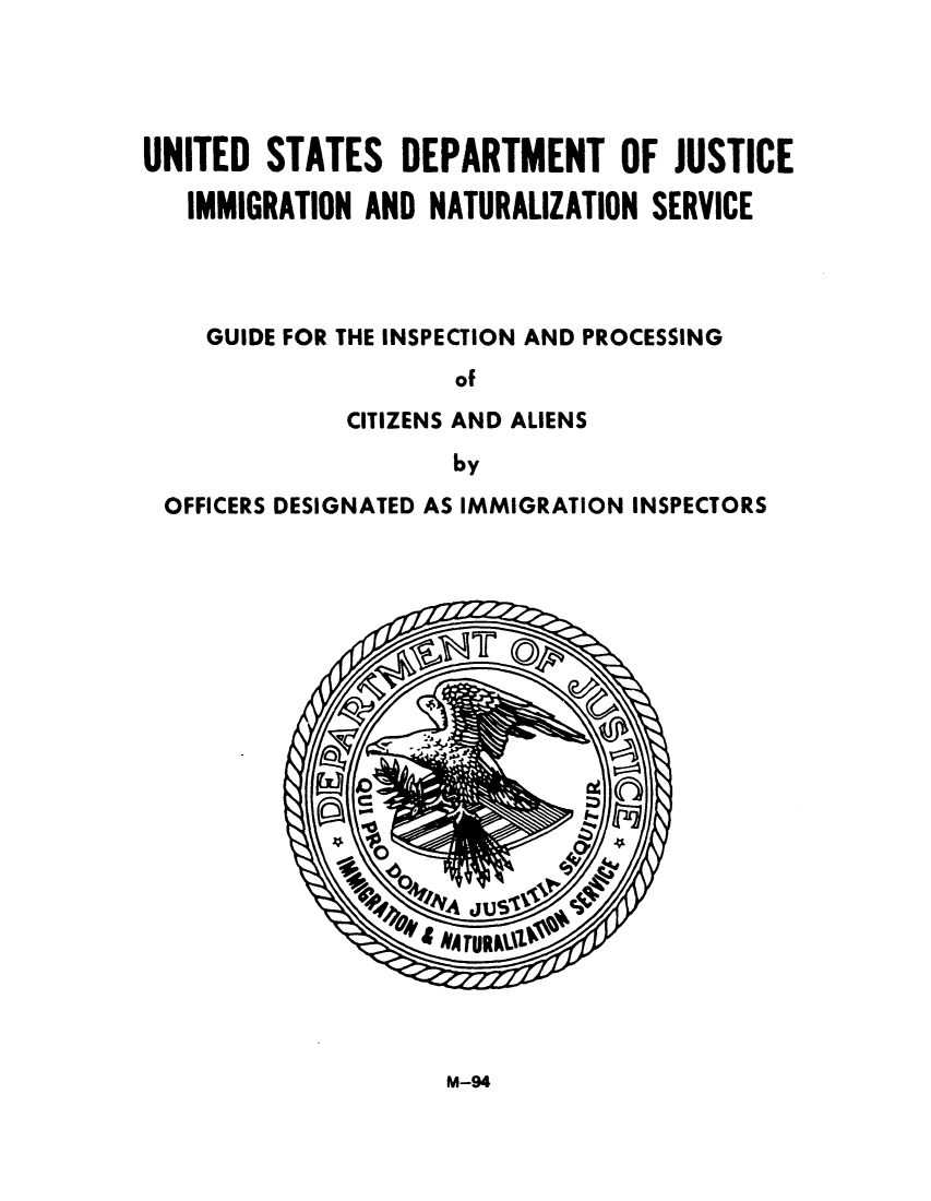 handle is hein.immigration/guinspedi0001 and id is 1 raw text is: UNITED STATES DEPARTMENT OF JUSTICE
IMMIGRATION AND NATURALIZATION SERVICE
GUIDE FOR THE INSPECTION AND PROCESSING
of
CITIZENS AND ALIENS
by
OFFICERS DESIGNATED AS IMMIGRATION INSPECTORS

M-94


