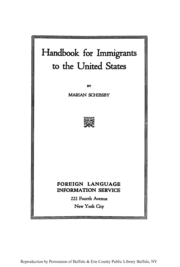 handle is hein.immigration/haimmedst0001 and id is 1 raw text is: Handbook for Immigrants
to the United States
BY
MARIAN SCHIBSBY

FOREIGN LANGUAGE
INFORMATION SERVICE
222 Fourth Avenue
New York City

Reproduction by Permission of Buffalo & Erie County Public Library Buffalo, NY


